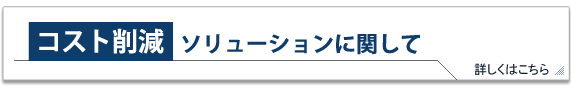 コスト削減ソリューションに関して 詳しくはこちら